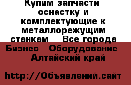  Купим запчасти, оснастку и комплектующие к металлорежущим станкам. - Все города Бизнес » Оборудование   . Алтайский край